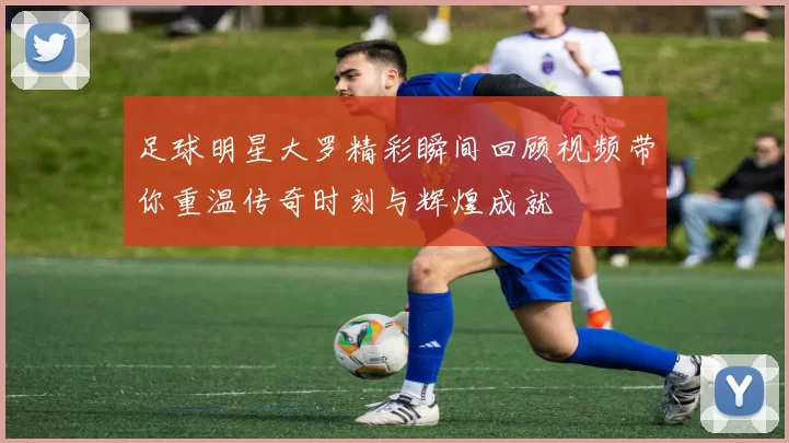 足球明星大罗精彩瞬间回顾视频带你重温传奇时刻与辉煌成就