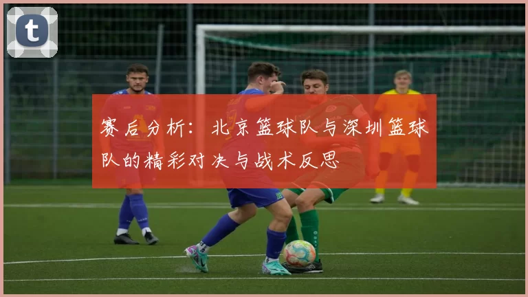 赛后分析：北京篮球队与深圳篮球队的精彩对决与战术反思