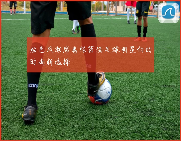 粉色风潮席卷绿茵场足球明星们的时尚新选择