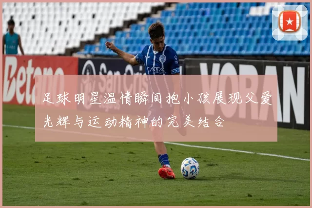 足球明星温情瞬间抱小孩展现父爱光辉与运动精神的完美结合