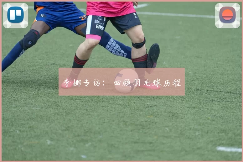 李娜专访：回顾羽毛球历程