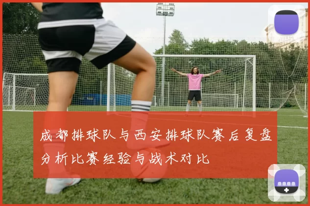 成都排球队与西安排球队赛后复盘分析比赛经验与战术对比