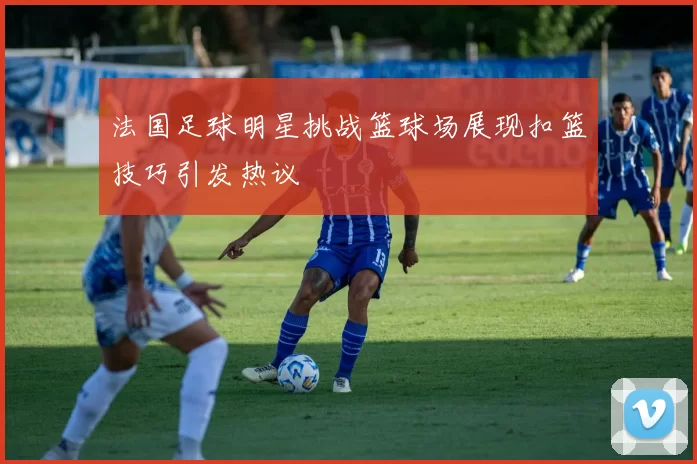 法国足球明星挑战篮球场展现扣篮技巧引发热议